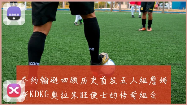 乔约翰逊回顾历史首发五人组詹姆斯KDKG奥拉朱旺便士的传奇组合