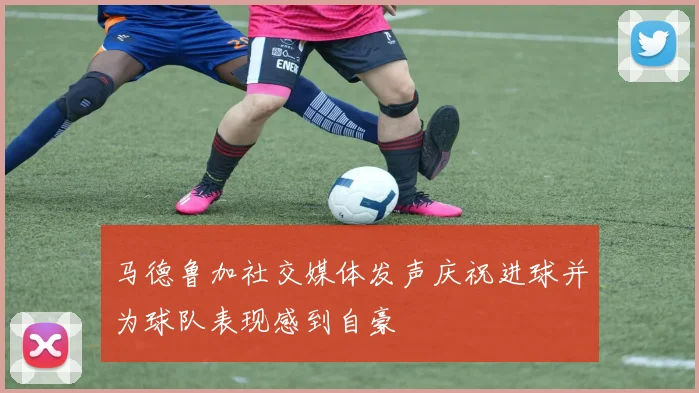 马德鲁加社交媒体发声庆祝进球并为球队表现感到自豪