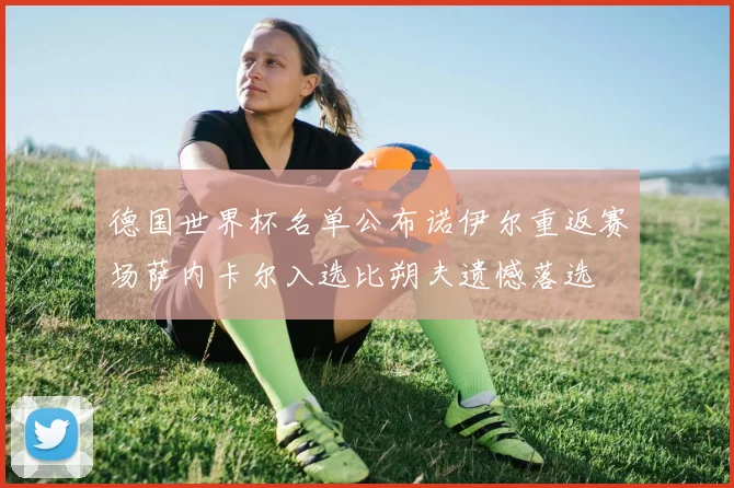 德国世界杯名单公布诺伊尔重返赛场萨内卡尔入选比朔夫遗憾落选