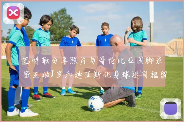 巴特勒分享照片与哥伦比亚国脚亲密互动J罗和迪亚斯化身球迷同框留念