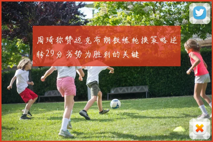 周琦称赞迈克布朗教练轮换策略逆转29分劣势为胜利的关键