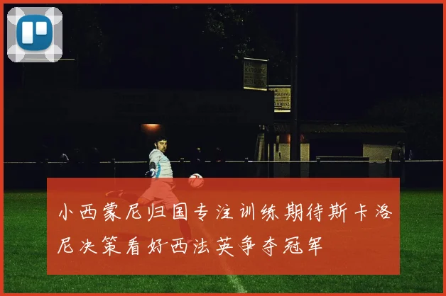 小西蒙尼归国专注训练期待斯卡洛尼决策看好西法英争夺冠军