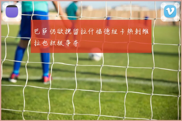 巴萨仍欲挽留拉什福德纽卡热刺维拉也积极争夺