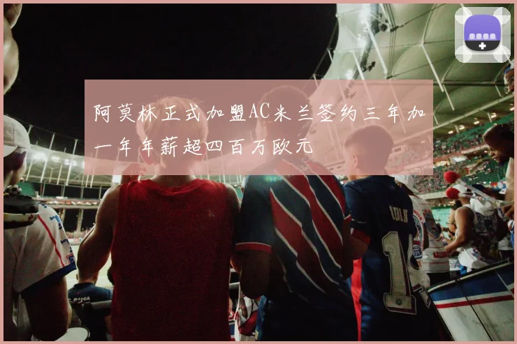 阿莫林正式加盟AC米兰签约三年加一年年薪超四百万欧元