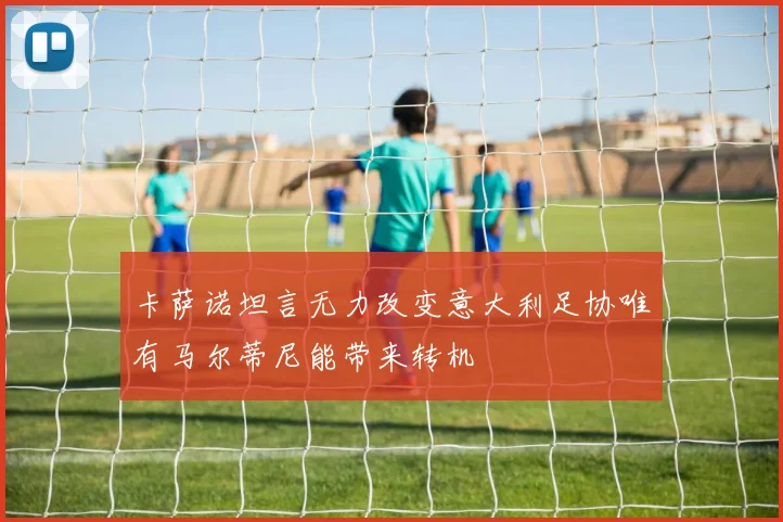 卡萨诺坦言无力改变意大利足协唯有马尔蒂尼能带来转机