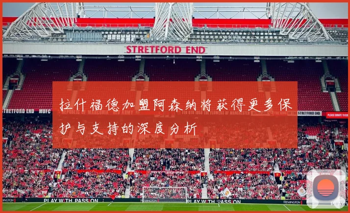 拉什福德加盟阿森纳将获得更多保护与支持的深度分析