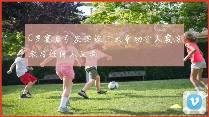 C罗赛后引发热议三大举动令人震惊未与任何人交流