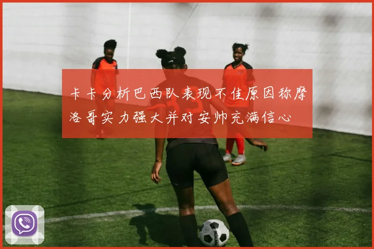 卡卡分析巴西队表现不佳原因称摩洛哥实力强大并对安帅充满信心