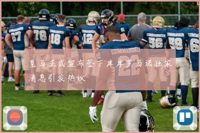 皇马正式宣布签下库库罗马诺独家消息引发热议