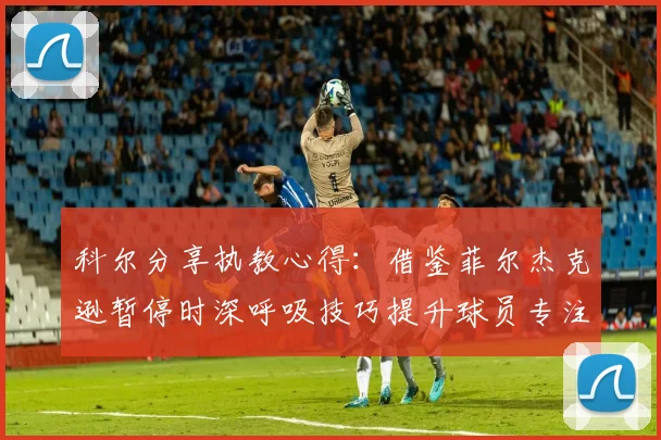 科尔分享执教心得：借鉴菲尔杰克逊暂停时深呼吸技巧提升球员专注力