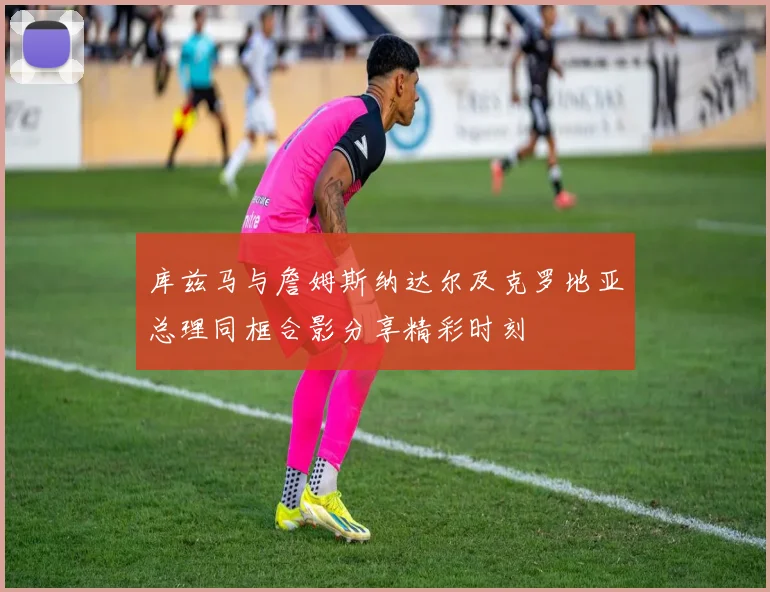 库兹马与詹姆斯纳达尔及克罗地亚总理同框合影分享精彩时刻