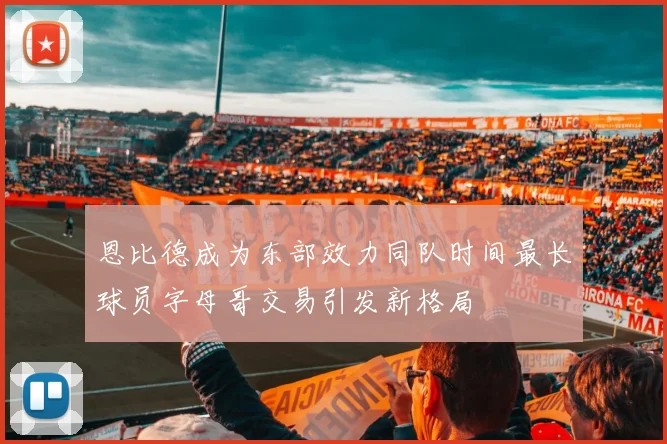 恩比德成为东部效力同队时间最长球员字母哥交易引发新格局