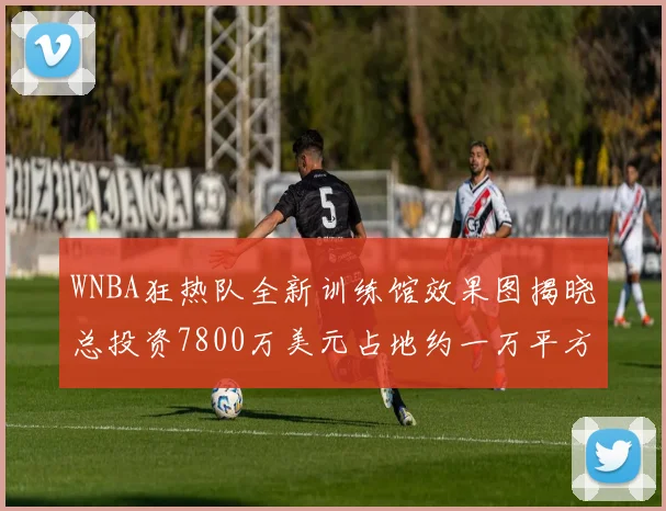 WNBA狂热队全新训练馆效果图揭晓总投资7800万美元占地约一万平方米