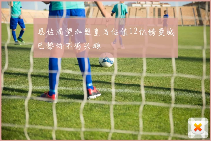 恩佐渴望加盟皇马估值12亿镑曼城巴黎均不感兴趣