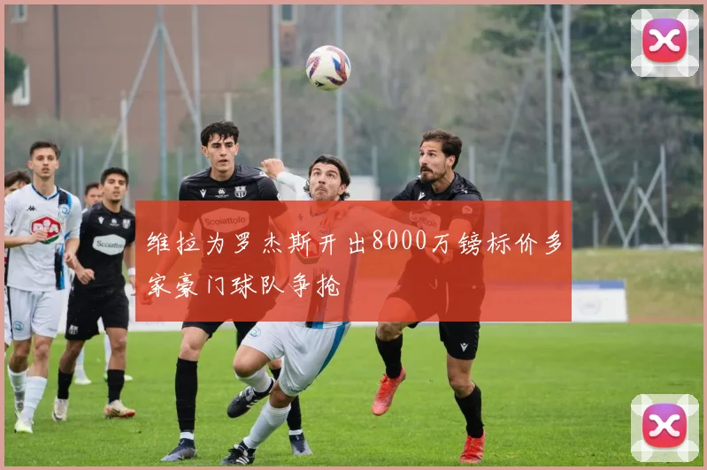 维拉为罗杰斯开出8000万镑标价多家豪门球队争抢