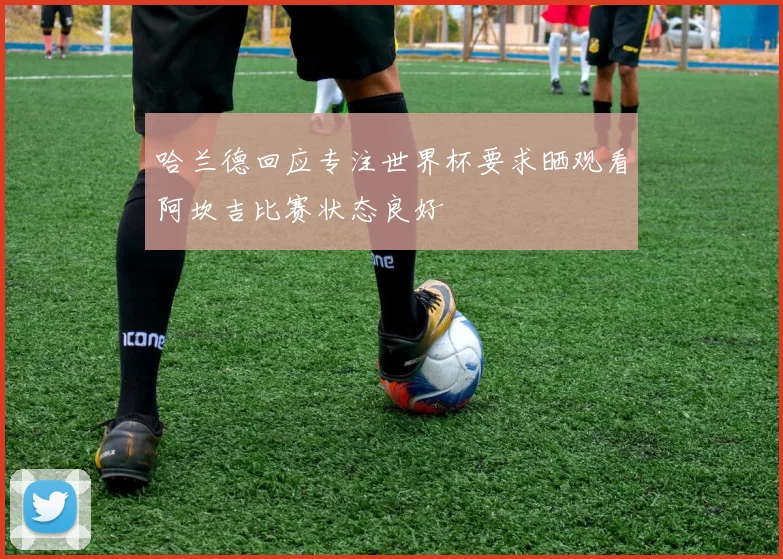 哈兰德回应专注世界杯要求晒观看阿坎吉比赛状态良好