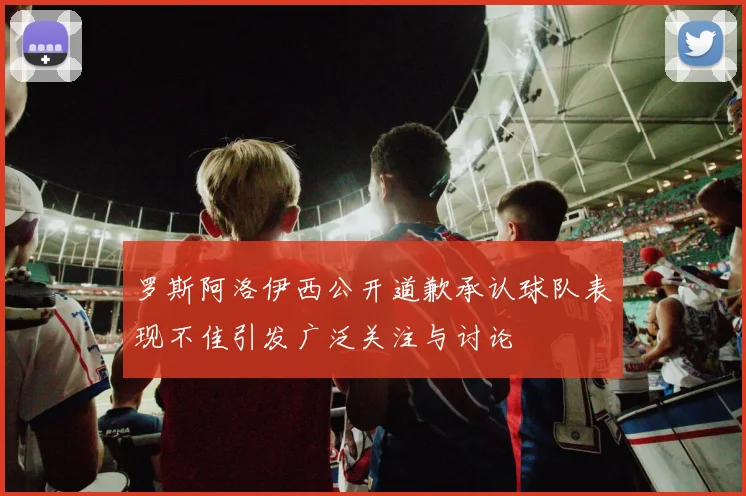 罗斯阿洛伊西公开道歉承认球队表现不佳引发广泛关注与讨论