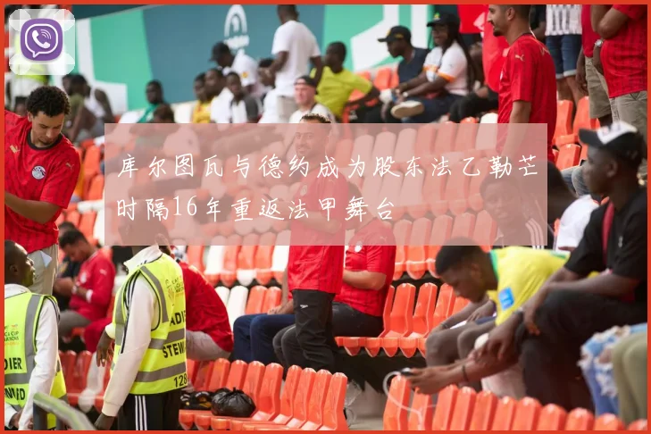 库尔图瓦与德约成为股东法乙勒芒时隔16年重返法甲舞台