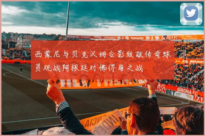 西蒙尼与贝克汉姆合影致敬传奇球员观战阿根廷对佛得角之战