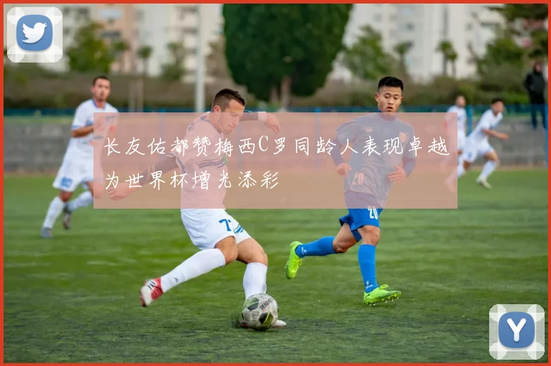 长友佑都赞梅西C罗同龄人表现卓越为世界杯增光添彩