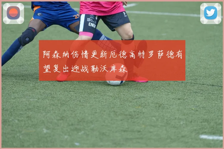 阿森纳伤情更新厄德高特罗萨德有望复出迎战勒沃库森