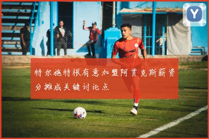 特尔施特根有意加盟阿贾克斯薪资分摊成关键讨论点