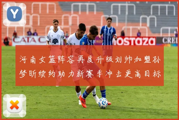 河南女篮阵容再度升级刘帅加盟孙梦昕续约助力新赛季冲击更高目标
