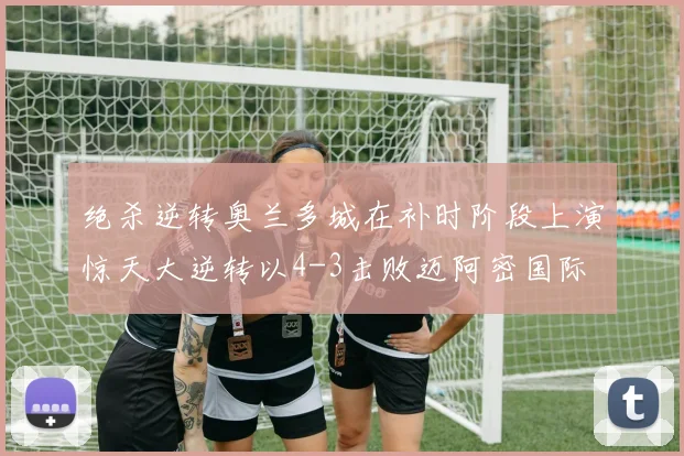 绝杀逆转奥兰多城在补时阶段上演惊天大逆转以4-3击败迈阿密国际