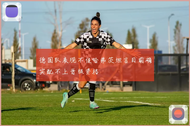 德国队表现不佳哈弗茨坦言目前确实配不上晋级资格